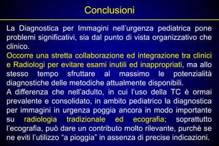Conclusioni
La Diagnostica per Immagini nell’urgenza pediatrica pone
problemi significativi, sia dal punto di vista organizzativo che
clinico.
Occorre una stretta collaborazione ed integrazione tra clinici
e Radiologi per evitare esami inutili ed inappropriati, ma allo
stesso tempo sfruttare al massimo le potenzialità
diagnostiche delle metodiche attualmente disponibili.
A differenza che nell’adulto, in cui l’uso della TC è ormai
prevalente e consolidato, in ambito pediatrico la diagnostica
per immagini in urgenza poggia ancora in modo importante
su radiologia tradizionale ed ecografia; soprattutto
l’ecografia, può dare un contributo molto rilevante, purchè se
ne eviti l’utilizzo “a pioggia” in assenza di precise indicazioni.
 