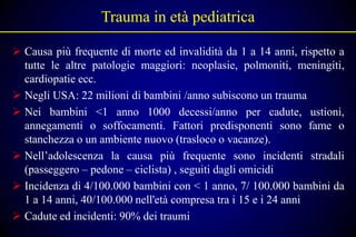 Trauma in età pediatrica

 Causa più frequente di morte ed invalidità da 1 a 14 anni, rispetto a
  tutte le altre patologie maggiori: neoplasie, polmoniti, meningiti,
  cardiopatie ecc.
 Negli USA: 22 milioni di bambini /anno subiscono un trauma
 Nei bambini <1 anno 1000 decessi/anno per cadute, ustioni,
  annegamenti o soffocamenti. Fattori predisponenti sono fame o
  stanchezza o un ambiente nuovo (trasloco o vacanze).
 Nell’adolescenza la causa più frequente sono incidenti stradali
  (passeggero – pedone – ciclista) , seguiti dagli omicidi
 Incidenza di 4/100.000 bambini con < 1 anno, 7/ 100.000 bambini da
  1 a 14 anni, 40/100.000 nell'età compresa tra i 15 e i 24 anni
 Cadute ed incidenti: 90% dei traumi
 