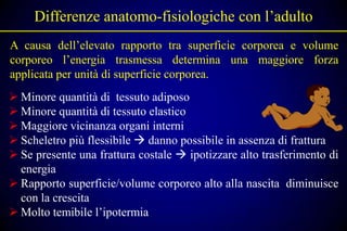 Differenze anatomo-fisiologiche con l’adulto
A causa dell’elevato rapporto tra superficie corporea e volume
corporeo l’energia trasmessa determina una maggiore forza
applicata per unità di superficie corporea.
 Minore quantità di tessuto adiposo
 Minore quantità di tessuto elastico
 Maggiore vicinanza organi interni
 Scheletro più flessibile  danno possibile in assenza di frattura
 Se presente una frattura costale  ipotizzare alto trasferimento di
  energia
 Rapporto superficie/volume corporeo alto alla nascita diminuisce
  con la crescita
 Molto temibile l’ipotermia
 