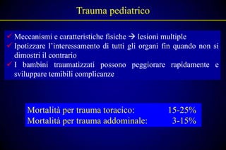 Trauma pediatrico

 Meccanismi e caratteristiche fisiche  lesioni multiple
 Ipotizzare l’interessamento di tutti gli organi fin quando non si
  dimostri il contrario
 I bambini traumatizzati possono peggiorare rapidamente e
  sviluppare temibili complicanze



      Mortalità per trauma toracico:              15-25%
      Mortalità per trauma addominale:             3-15%
 