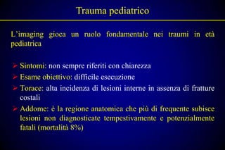 Trauma pediatrico

L’imaging gioca un ruolo fondamentale nei traumi in età
pediatrica

 Sintomi: non sempre riferiti con chiarezza
 Esame obiettivo: difficile esecuzione
 Torace: alta incidenza di lesioni interne in assenza di fratture
  costali
 Addome: è la regione anatomica che più di frequente subisce
  lesioni non diagnosticate tempestivamente e potenzialmente
  fatali (mortalità 8%)
 