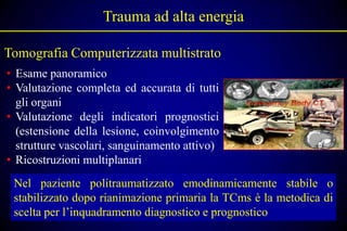 Trauma ad alta energia

Tomografia Computerizzata multistrato
• Esame panoramico
• Valutazione completa ed accurata di tutti
  gli organi
• Valutazione degli indicatori prognostici
  (estensione della lesione, coinvolgimento
  strutture vascolari, sanguinamento attivo)
• Ricostruzioni multiplanari
 Nel paziente politraumatizzato emodinamicamente stabile o
 stabilizzato dopo rianimazione primaria la TCms è la metodica di
 scelta per l’inquadramento diagnostico e prognostico
 