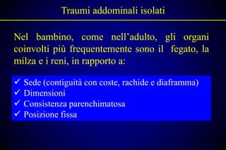 Traumi addominali isolati

Nel bambino, come nell’adulto, gli organi
coinvolti più frequentemente sono il fegato, la
milza e i reni, in rapporto a:

   Sede (contiguità con coste, rachide e diaframma)
   Dimensioni
   Consistenza parenchimatosa
   Posizione fissa
 
