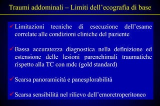 Traumi addominali – Limiti dell’ecografia di base

Limitazioni tecniche di esecuzione dell’esame
 correlate alle condizioni cliniche del paziente

Bassa accuratezza diagnostica nella definizione ed
 estensione delle lesioni parenchimali traumatiche
 rispetto alla TC con mdc (gold standard)

Scarsa panoramicità e panesplorabilità

Scarsa sensibilità nel rilievo dell’emoretroperitoneo
 