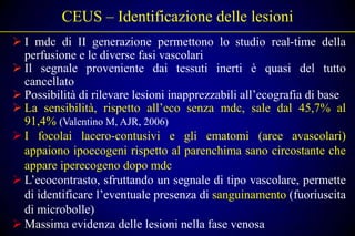 CEUS – Identificazione delle lesioni
 I mdc di II generazione permettono lo studio real-time della
  perfusione e le diverse fasi vascolari
 Il segnale proveniente dai tessuti inerti è quasi del tutto
  cancellato
 Possibilità di rilevare lesioni inapprezzabili all’ecografia di base
 La sensibilità, rispetto all’eco senza mdc, sale dal 45,7% al
  91,4% (Valentino M, AJR, 2006)
 I focolai lacero-contusivi e gli ematomi (aree avascolari)
  appaiono ipoecogeni rispetto al parenchima sano circostante che
  appare iperecogeno dopo mdc
 L’ecocontrasto, sfruttando un segnale di tipo vascolare, permette
  di identificare l’eventuale presenza di sanguinamento (fuoriuscita
  di microbolle)
 Massima evidenza delle lesioni nella fase venosa
 