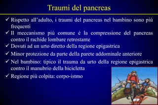 Traumi del pancreas
 Rispetto all’adulto, i traumi del pancreas nel bambino sono più
  frequenti
 Il meccanismo più comune è la compressione del pancreas
  contro il rachide lombare retrostante
 Dovuti ad un urto diretto della regione epigastrica
 Minor protezione da parte della parete addominale anteriore
 Nel bambino: tipico il trauma da urto della regione epigastrica
  contro il manubrio della bicicletta
 Regione più colpita: corpo-istmo
 