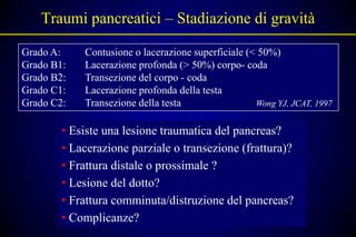 Traumi pancreatici – Stadiazione di gravità

Grado A:    Contusione o lacerazione superficiale (< 50%)
Grado B1:   Lacerazione profonda (> 50%) corpo- coda
Grado B2:   Transezione del corpo - coda
Grado C1:   Lacerazione profonda della testa
Grado C2:   Transezione della testa                 Wong YJ, JCAT, 1997


        • Esiste una lesione traumatica del pancreas?
        • Lacerazione parziale o transezione (frattura)?
        • Frattura distale o prossimale ?
        • Lesione del dotto?
        • Frattura comminuta/distruzione del pancreas?
        • Complicanze?
 
