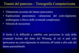 Traumi del pancreas – Tomografia Computerizzata

• Valutazione accurata del danno pancreatico
• Esplorazione panoramica: valutazione del coinvolgimento
  multiorgano e rilievo delle eventuali complicanze
• Velocità di esecuzione


Il limite è la difficoltà a stabilire con precisione la sede della
eventuale lesione del dotto del Wirsung, di cui si può solo
ipotizzarne un coinvolgimento in relazione all’entità e alla sede del
danno parenchimale
 