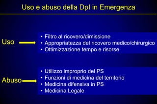 Uso e abuso della DpI in Emergenza



             • Filtro al ricovero/dimissione
Uso          • Appropriatezza del ricovero medico/chirurgico
             • Ottimizzazione tempo e risorse



             •   Utilizzo improprio del PS
             •   Funzioni di medicina del territorio
Abuso
             •   Medicina difensiva in PS
             •   Medicina Legale
 