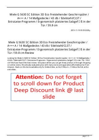 Miele G 5630 SC Edition 3D Eco Freistehender Geschirrspüler /
A+++ A / 14 Maßgedecke / 43 db / Edelstahl/CLST /
ExtraLeise-Programm / Ergonomisch platziertes Salzgefäß in der
Tür / 59.8 cm
2013-11-19 03:35:08 By .
Miele G 5630 SC Edition 3D Eco Freistehender Geschirrspüler /
A+++ A / 14 Maßgedecke / 43 db / Edelstahl/CLST /
ExtraLeise-Programm / Ergonomisch platziertes Salzgefäß in der
Tür / 59.8 cm Review
Looking for Miele G 5630 SC Edition 3D Eco Freistehender Geschirrspüler / A+++ A / 14 Maßgedecke /
43 db / Edelstahl/CLST / ExtraLeise-Programm / Ergonomisch platziertes Salzgefäß in der Tür / 59.8
cm? We have found the best review. One place where you can get these product is through shopping
on online stores. We already evaluated price with many stores and guarantee affordable price from
Amazon. Deals on this item available only for limited time, so Don't Miss it...!! Follow the link at the
end slides.
page 1 / 5
 