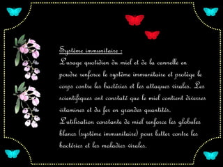 Système immunitaire :
L'usage quotidien du miel et de la cannelle en
poudre renforce le système immunitaire et protège le
corps contre les bactéries et les attaques virales. Les
scientifiques ont constaté que le miel contient diverses
vitamines et du fer en grandes quantités.
L'utilisation constante de miel renforce les globules
blancs (système immunitaire) pour lutter contre les
bactéries et les maladies virales.
 