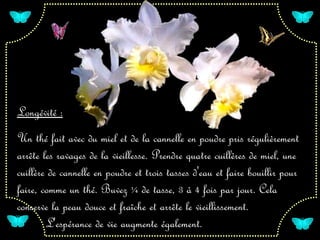 Longévité :
Un thé fait avec du miel et de la cannelle en poudre pris régulièrement
arrête les ravages de la vieillesse. Prendre quatre cuillères de miel, une
cuillère de cannelle en poudre et trois tasses d'eau et faire bouillir pour
faire, comme un thé. Buvez ¼ de tasse, 3 à 4 fois par jour. Cela
conserve la peau douce et fraîche et arrête le vieillissement.
        L'espérance de vie augmente également.
 