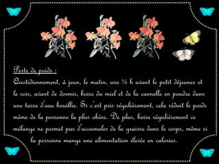 Perte de poids :
Quotidiennement, à jeun, le matin, une ½ h avant le petit déjeuner et
le soir, avant de dormir, boire du miel et de la cannelle en poudre dans
une tasse d'eau bouillie. Si c’est pris régulièrement, cela réduit le poids
même de la personne la plus obèse. De plus, boire régulièrement ce
mélange ne permet pas d'accumuler de la graisse dans le corps, même si
       la personne mange une alimentation élevée en calories.
 
