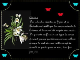Cancer :
Des recherches récentes au Japon et en
Australie ont révélé que des cancers avancés de
l'estomac et des os ont été soignés avec succès.
Les patients souffrant de ces types de cancer
devraient prendre quotidiennement une cuillerée
à soupe de miel avec une cuillère à café de
cannelle en poudre pour un mois, trois fois
par jour.
 