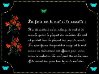 Les faits sur le miel et la cannelle :
Il a été constaté qu'un mélange de miel et de
cannelle guérit la plupart des maladies. Le miel
est produit dans la plupart des pays du monde.
Les scientifiques d'aujourd'hui acceptent le miel
comme un médicament très efficace pour toutes
sortes de maladies. Le miel peut être utilisé sans
effets secondaires pour tous types de maladies.
 