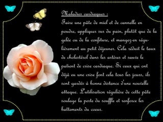 Maladies cardiaques :
Faire une pâte de miel et de cannelle en
poudre, appliquer sur du pain, plutôt que de la
gelée ou de la confiture, et mangez-en régu-
lièrement au petit déjeuner. Cela réduit le taux
de cholestérol dans les artères et sauve le
patient de crise cardiaque. Si ceux qui ont
déjà eu une crise font cela tous les jours, ils
sont gardés à bonne distance d'une nouvelle
attaque. L'utilisation régulière de cette pâte
soulage la perte du souffle et renforce les
battements du coeur.
 