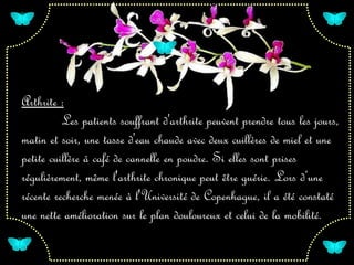 Arthrite :
      Les patients souffrant d'arthrite peuvent prendre tous les jours,
matin et soir, une tasse d'eau chaude avec deux cuillères de miel et une
petite cuillère à café de cannelle en poudre. Si elles sont prises
régulièrement, même l'arthrite chronique peut être guérie. Lors d’une
récente recherche menée à l'Université de Copenhague, il a été constaté
une nette amélioration sur le plan douloureux et celui de la mobilité.
 