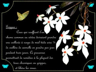 Grippes :
      Ceux qui souffrent d'un
rhume commun ou sévère devraient prendre
une cuillerée à soupe de miel tiède avec ¼
de cuillère de cannelle en poudre par jour
pendant trois jours. Ce processus
permettrait de remédier à la plupart des
       toux chroniques ou grippes,
         et libère les sinus.
 