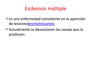 Esclerosis múltiple
es una enfermedad consistente en la aparición
 de lesionesdesmielinizantes
Actualmente se desconocen las causas que la
 producen
 