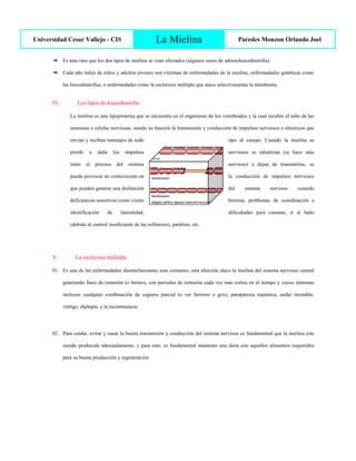 Universidad Cesar Vallejo - CIS La Mielina Paredes Monzon Orlando Joel
➔ Es más raro que los dos tipos de mielina se vean afectados (algunos casos de adrenoleucodistrofia).
➔ Cada año miles de niños y adultos jóvenes son víctimas de enfermedades de la mielina, enfermedades genéticas como
las leucodistrofias, o enfermedades como la esclerosis múltiple que ataca selectivamente la membrana.
IV. Los tipos de leucodistrofia
La mielina es una lipoproteína que se encuentra en el organismo de los vertebrados y la cual recubre el tallo de las
neuronas o células nerviosas, siendo su función la transmisión y conducción de impulsos nerviosos o eléctricos que
envían y reciben mensajes de todo tipo al cuerpo. Cuando la mielina se
pierde o daña los impulsos nerviosos se ralentizan (se hace más
lento el proceso del sistema nervioso) o dejan de transmitirse, se
puede provocar un cortocircuito en la conducción de impulsos nerviosos
que pueden generar una disfunción del sistema nervioso creando
deficiencias sensitivas como visión borrosa, problemas de coordinación e
identificación de lateralidad, dificultades para caminar, ir al baño
(debido al control insuficiente de las esfínteres), parálisis, etc.
V. La esclerosis múltiple
01. Es una de las enfermedades desmielinizantes mas comunes, esta afección ataca la mielina del sistema nervioso central
generando fases de remisión (o brotes), con periodos de remisión cada vez más cortos en el tiempo y cuyos síntomas
incluyen cualquier combinación de ceguera parcial (o ver borroso o gris), paraparesia espástica, andar inestable,
vértigo, diplopía, y la incontinencia.
02. Para cuidar, evitar y sanar la buena transmisión y conducción del sistema nervioso es fundamental que la mielina este
siendo producida adecuadamente, y para esto, es fundamental mantener una dieta con aquellos alimentos requeridos
para su buena producción y regeneración.
 