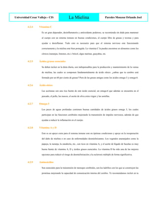 Universidad Cesar Vallejo - CIS La Mielina Paredes Monzon Orlando Joel
4.2.4 Vitamina C
Es un gran depurador, desinflamatorio y antioxidante poderoso, se recomienda sin duda para mantener
al cuerpo con un sistema inmune en buenas condiciones, el cuerpo libre de grasas y toxinas y para
ayudar a desinflamar. Todo esto es necesario para que el sistema nervioso este funcionando
correctamente y la mielina este bien protegida. La vitamina C la puedes encontrar en alimentos como los
cítricos (naranjas, limones, etc.). brécol, algas marinas, guayabas, etc.
4.2.5 Ácidos grasos esenciales
Se deben incluir en la dieta diaria, son indispensables para la producción y mantenimiento de la vainas
de mielina, las cuales se componen fundamentalmente de ácido oleico. ¿sabías que tu cerebro está
formado por un 60 por ciento de grasas? Pero de las grasas amigas como los ácidos omega-3 y omega-6.
4.2.6 Ácido oleico
Las aceitunas son una rica fuente de este ácido esencial, un omega-6 que además se encuentra en el
pescado, el pollo, las nueces, el aceite de oliva extra virgen y las semillas.
4.2.7 Omega-3
Los peces de aguas profundas contienen buenas cantidades de ácidos grasos omega 3, los cuales
participan en las funciones cerebrales mejorando la transmisión de impulso nerviosos, además de que
ayudan a reducir la inflamación en el cuerpo.
4.2.8 Vitamina A y D
Este es un apoyo extra para el sistema inmune este en óptimas condiciones y apoye en la recuperación
del daño de mielina o en caso de enfermedades desmielinizantes. Los vegetales anaranjados como la
papaya, la naranja, la zanahoria, etc., son ticos en vitamina A, y el aceite de hígado de bacalao es muy
buena fuente de vitamina A, D y ácidos grasos esenciales. La vitamina D ha sido una de las mejores
opciones para reducir el riesgo de desmielinización y la esclerosis múltiple de forma significativa.
4.2.9 Aminoácidos
Son esenciales para la transmisión de mensajes cerebrales, son los ladrillos con los que se construyen las
proteínas mejorando la capacidad de comunicación interna del cerebro. Te recomendamos incluir en tu
 