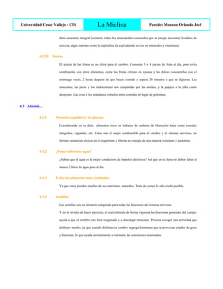 Universidad Cesar Vallejo - CIS La Mielina Paredes Monzon Orlando Joel
dieta amaranto integral (contiene todos los aminoácidos esenciales que tu cuerpo necesita), levadura de
cerveza, algas marinas como la espirulina (la cual además es rica en minerales y vitaminas).
4.2.10 Frutas
El azúcar de las frutas es un elixir para el cerebro. Consume 3 o 4 piezas de fruta al día, pero evita
combinarlas con otros alimentos, come las frutas cítricas en ayunas y las dulces consumirlas con el
estómago vacío, 2 horas después de que hayas comido y espera 20 minutos a que se digieran. Las
manzanas, las peras y los melocotones son estupendas por las noches, y la papaya o la piña como
desayuno. Las uvas o los arándanos cómelos entre comidas en lugar de golosinas.
4.3 Además…
4.3.1 Necesitas equilibrar tu glucosa
Considerando en tu dieta alimentos ricos en hidratos de carbono de liberación lenta como cereales
integrales, vegetales, etc. Estos son el mejor combustible para el cerebro y el sistema nervioso, no
forman sustancias tóxicas en el organismo y liberan su energía de una manera constante y paulatina.
4.3.2 ¡Toma suficiente agua!
¿Sabías que el agua es la mejor conductora de impulso eléctricos? Así que en tu dieta no deben faltar al
menos 2 litros de agua pura al día.
4.3.3 Evita los alimentos muy cocinados
Ya que estos pierden muchas de sus nutrientes naturales. Trata de comer lo más crudo posible.
4.3.4 Semillas
Las semillas son un alimento estupendo para todas las funciones del sistema nervioso.
Y no te olvides de hacer ejercicio, el cual estimula de forma vigorosa las funciones generales del cuerpo,
ayuda a que el cerebro este bien oxigenado y a descargar tensiones. Procura escoger una actividad que
disfrutes mucho, ya que cuando disfrutas tu cerebro segrega hormonas que te provocan estados de gozo
y bienestar, lo que ayuda enormemente a estimular las conexiones neuronales.
 