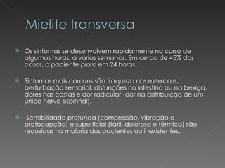 Os sintomas se desenvolvem rapidamente no curso de algumas horas, a várias semanas. Em cerca de 45% dos casos, o paciente piora em 24 horas. Sintomas mais comuns são fraqueza nos membros, perturbação sensorial, disfunções no intestino ou na bexiga, dores nas costas e dor radicular (dor na distribuição de um único nervo espinhal).  Sensibilidade profunda (compressão, vibração e protocepção) e superficial (tátil, dolorosa e térmica) são reduzidas na maioria dos pacientes ou inexistentes.  