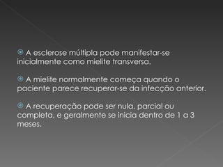 A esclerose múltipla pode manifestar-se inicialmente como mielite transversa. A mielite normalmente começa quando o paciente parece recuperar-se da infecção anterior. A recuperação pode ser nula, parcial ou completa, e geralmente se inicia dentro de 1 a 3 meses. 