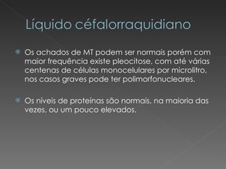 Os achados de MT podem ser normais porém com maior frequência existe pleocitose, com até várias centenas de células monocelulares por microlitro, nos casos graves pode ter polimorfonucleares. Os níveis de proteínas são normais, na maioria das vezes, ou um pouco elevados. 