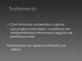 Com sintomas moderados a grave,  usa-se glicocorticóides, consistindo em metilprednisona intravenosa seguida de prednisona oral. Tratamentos em desenvolvimento (ver vídeo): 