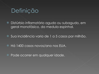 Distúrbio inflamatório agudo ou subagudo, em geral monofásico, da medula espinhal. Sua incidência varia de 1 a 5 casos por milhão. Há 1400 casos novos/ano nos EUA. Pode ocorrer em qualquer idade. 