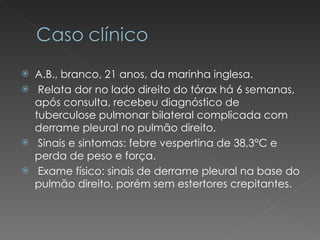 A.B., branco, 21 anos, da marinha inglesa. Relata dor no lado direito do tórax há 6 semanas, após consulta, recebeu diagnóstico de tuberculose pulmonar bilateral complicada com derrame pleural no pulmão direito. Sinais e sintomas: febre vespertina de 38,3°C e perda de peso e força.  Exame físico: sinais de derrame pleural na base do pulmão direito, porém sem estertores crepitantes. 