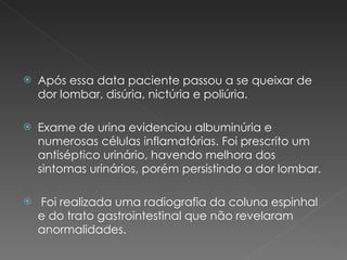 Após essa data paciente passou a se queixar de dor lombar, disúria, nictúria e poliúria. Exame de urina evidenciou albuminúria e numerosas células inflamatórias. Foi prescrito um antiséptico urinário, havendo melhora dos sintomas urinários, porém persistindo a dor lombar. Foi realizada uma radiografia da coluna espinhal e do trato gastrointestinal que não revelaram anormalidades. 