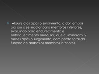 Alguns dias após o surgimento, a dor lombar passou a se irradiar para membros inferiores, evoluindo para endurecimento e enfraquecimento muscular, que culminaram, 2 meses após o surgimento, com perda total da função de ambos os membros inferiores. 