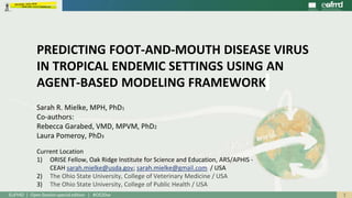 1EuFMD | Open Session special edition | #OS20se
Sarah R. Mielke, MPH, PhD1
Co-authors:
Rebecca Garabed, VMD, MPVM, PhD2
Laura Pomeroy, PhD3
Current Location
1) ORISE Fellow, Oak Ridge Institute for Science and Education, ARS/APHIS -
CEAH sarah.mielke@usda.gov; sarah.mielke@gmail.com / USA
2) The Ohio State University, College of Veterinary Medicine / USA
3) The Ohio State University, College of Public Health / USA
PREDICTING FOOT-AND-MOUTH DISEASE VIRUS
IN TROPICAL ENDEMIC SETTINGS USING AN
AGENT-BASED MODELING FRAMEWORK
 