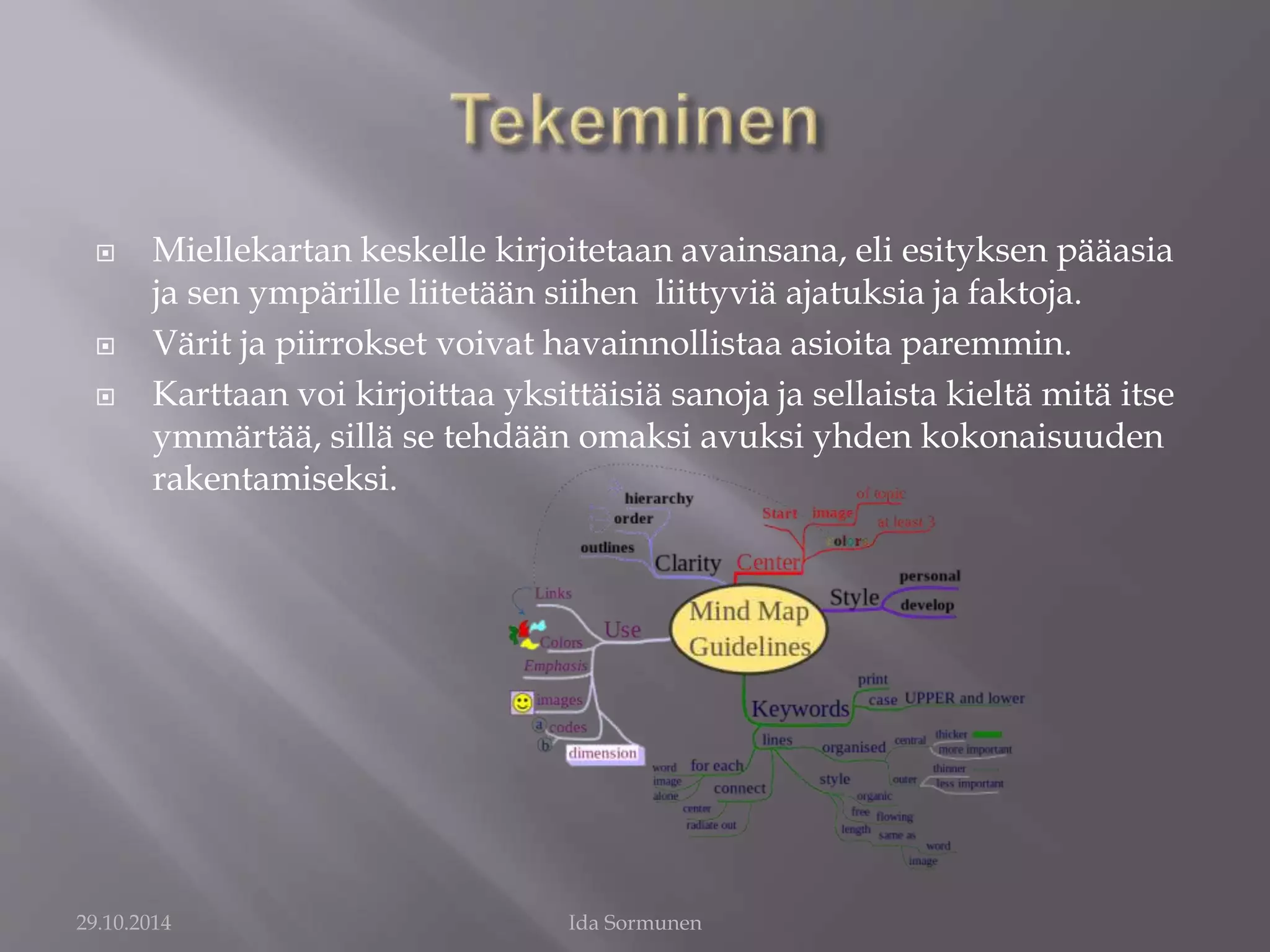  Miellekartan keskelle kirjoitetaan avainsana, eli esityksen pääasia 
ja sen ympärille liitetään siihen liittyviä ajatuksia ja faktoja. 
 Värit ja piirrokset voivat havainnollistaa asioita paremmin. 
 Karttaan voi kirjoittaa yksittäisiä sanoja ja sellaista kieltä mitä itse 
ymmärtää, sillä se tehdään omaksi avuksi yhden kokonaisuuden 
rakentamiseksi. 
29.10.2014 Ida Sormunen 
 