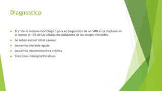  El criterio mínimo morfológico para el diagnostico de un SMD es la displasia en
al menos el 10% de las células en cualquiera de los linajes mieloides.
 Se deben excluir otras causas:
 Leucemia mieloide aguda
 Leucemia mielomonocitica crónica
 Síndromes mieloproliferativos.
Diagnostico
 