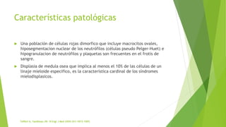 Características patológicas
 Una población de células rojas dimorfico que incluye macrocitos ovales,
hiposegmentacion nuclear de los neutrófilos (células pseudo Pelger-Huet) e
hipogranulacion de neutrófilos y plaquetas son frecuentes en el frotis de
sangre.
 Displasia de medula osea que implica al menos el 10% de las células de un
linaje mieloide especifico, es la característica cardinal de los síndromes
mielodisplasicos.
 