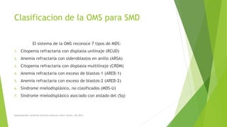 Clasificacion de la OMS para SMD
El sistema de la OMS reconoce 7 tipos de MDS:
1. Citopenia refractaria con displasia unilinaje (RCUD)
2. Anemia refractaria con sideroblastos en anillo (ARSA)
3. Citopenia refractaria con displasia multilinaje (CRDM)
4. Anemia refractaria con exceso de blastos-1 (AREB-1)
5. Anemia refractaria con exceso de blastos-2 (AREB-2)
6. Síndrome mielodisplásico, no clasificados (MDS-U)
7. Síndrome mielodisplásico asociado con aislado del (5q)
Myelodysplastic Syndrome Overview American cáncer society. Año 2014
 