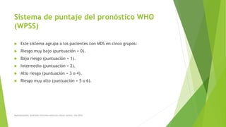  Este sistema agrupa a los pacientes con MDS en cinco grupos:
 Riesgo muy bajo (puntuación = 0).
 Bajo riesgo (puntuación = 1).
 Intermedio (puntuación = 2).
 Alto riesgo (puntuación = 3 o 4).
 Riesgo muy alto (puntuación = 5 o 6).
Sistema de puntaje del pronóstico WHO
(WPSS)
Myelodysplastic Syndrome Overview American cáncer society. Año 2014
 