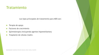 Tratamiento
Los tipos principales de tratamiento para MDS son:
 Terapia de apoyo
 Factores de crecimiento
 Quimioterapia (incluyendo agentes hipometilantes)
 Trasplante de células madre.
Myelodysplastic Syndrome Overview American cáncer society. Año 2014
 