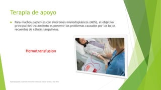 Terapia de apoyo
 Para muchos pacientes con síndromes mielodisplásicos (MDS), el objetivo
principal del tratamiento es prevenir los problemas causados por los bajos
recuentos de células sanguíneas.
Hemotransfusion
Myelodysplastic Syndrome Overview American cáncer society. Año 2014
 