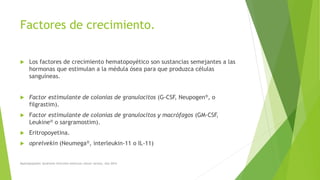 Factores de crecimiento.
 Los factores de crecimiento hematopoyético son sustancias semejantes a las
hormonas que estimulan a la médula ósea para que produzca células
sanguíneas.
 Factor estimulante de colonias de granulocitos (G-CSF, Neupogen®, o
filgrastim).
 Factor estimulante de colonias de granulocitos y macrófagos (GM-CSF,
Leukine® o sargramostim).
 Eritropoyetina.
 oprelvekin (Neumega®, interleukin-11 o IL-11)
Myelodysplastic Syndrome Overview American cáncer society. Año 2014
 