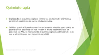 Quimioterapia
 El propósito de la quimioterapia es eliminar las células madre anormales y
permitir el crecimiento de nuevas células normales.
 Debido a que el MDS puede convertirse en leucemia mieloide aguda (AML), es
posible que los pacientes con MDS reciban el mismo tratamiento que los
pacientes con AML. El medicamento de quimioterapia citarabina (ara-C) es el
que se administra con más frecuencia para MDS.
Myelodysplastic Syndrome Overview American cáncer society. Año 2014
 