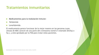 Tratamientos inmunitarios
 Medicamentos para la modulación inmune:
 Talidomida
 Lenalidomida.
El medicamento parece funcionar de la mejor manera en las personas cuyas
células de MDS carecen de una parte del cromosoma número 5 (llamado del(5q) o
5q-), y está aprobado por la FDA para tratar estos pacientes.
Myelodysplastic Syndrome Overview American cáncer society. Año 2014
 