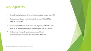 Bibliografías.
Myelodysplastic Syndrome Overview American cáncer society. Año 2014.
La revisiónde 2008 de la clasificación de la Organización Mundial de la
Salud de las neoplasiasmieloides y leucemia aguda:2009;114: 937-951
Epidemiologyof myelodysplastic syndromes and chronic
myeloproliferativedisorders in the United States, 2001-2004
Mechanisms of disease Myelodysplastic Syndromes. N Engl J Med
2009; 361: 1872-1885
1.
2.
3.
4.
Myelodysplastic Syndrome Overview American cáncer society. Año 2014
 