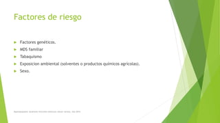 Factores de riesgo
 Factores genéticos.
 MDS familiar
 Tabaquismo
 Exposicion ambiental (solventes o productos químicos agrícolas).
 Sexo.
Myelodysplastic Syndrome Overview American cáncer society. Año 2014
 