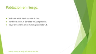 Poblacion en riesgo.
 Aparicion antes de los 50 años es raro.
 Incidencia anual 20 por cada 100.000 personas.
 Mayor en hombres en un factor aproximado 1,8.
 