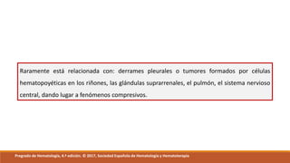 Raramente está relacionada con: derrames pleurales o tumores formados por células
hematopoyéticas en los riñones, las glándulas suprarrenales, el pulmón, el sistema nervioso
central, dando lugar a fenómenos compresivos.
Pregrado de Hematología, 4.ª edición. © 2017, Sociedad Española de Hematología y Hematoterapia
 