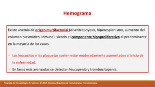 Hemograma
Existe anemia de origen multifactorial (diseritropoyesis, hiperesplenismo, aumento del
volumen plasmático, inmune), siendo el componente hipoproliferativo el predominante
en la mayoría de los casos.
 Los leucocitos y las plaquetas suelen estar moderadamente aumentados al inicio de
la enfermedad.
 En fases más avanzadas se detectan leucopenia y trombocitopenia.
Pregrado de Hematología, 4.ª edición. © 2017, Sociedad Española de Hematología y Hematoterapia
 